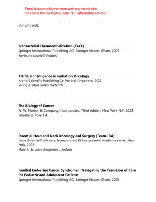 MiKaele Olsen, Kristine B. Lefebvre, Suzanne L. Walker, E;lizabeth Prechtel
Dumphy (eds)
Transarterial Chemoembolization (TACE)
Springer International Publishing AG, Springer Nature, Cham, 2023
Pierleone Lucatelli (editor)
Artificial Intelligence in Radiation Oncology
World Scientific Publishing Co Pte Ltd, Singapore, 2023
Seong K. Mun, Sonja Dieterich
The Biology of Cancer
W. W. Norton & Company, Incorporated, Third edition, New York, N.Y, 2023
Weinberg, Robert A.
Essential Head and Neck Oncology and Surgery [Team-IRA]
Nova Science Publishers, Incorporated, KJ Lee essential medicine series, New
York, 2023
Maie A. St. John, Benjamin L. Judson
Familial Endocrine Cancer Syndromes : Navigating the Transition of Care
for Pediatric and Adolescent Patients
Springer International Publishing AG, Springer Nature, Cham, 2023
 