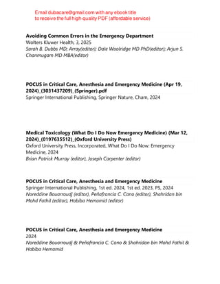 Avoiding Common Errors in the Emergency Department
Wolters Kluwer Health, 3, 2025
Sarah B. Dubbs MD; Array(editor); Dale Woolridge MD PhD(editor); Arjun S.
Chanmugam MD MBA(editor)
POCUS in Critical Care, Anesthesia and Emergency Medicine (Apr 19,
2024)_(3031437209)_(Springer).pdf
Springer International Publishing, Springer Nature, Cham, 2024
Medical Toxicology (What Do I Do Now Emergency Medicine) (Mar 12,
2024)_(0197635512)_(Oxford University Press)
Oxford University Press, Incorporated, What Do I Do Now: Emergency
Medicine, 2024
Brian Patrick Murray (editor), Joseph Carpenter (editor)
POCUS in Critical Care, Anesthesia and Emergency Medicine
Springer International Publishing, 1st ed. 2024, 1st ed. 2023, PS, 2024
Noreddine Bouarroudj (editor), Peňafrancia C. Cano (editor), Shahridan bin
Mohd Fathil (editor), Habiba Hemamid (editor)
POCUS in Critical Care, Anesthesia and Emergency Medicine
2024
Noreddine Bouarroudj & Peňafrancia C. Cano & Shahridan bin Mohd Fathil &
Habiba Hemamid
 