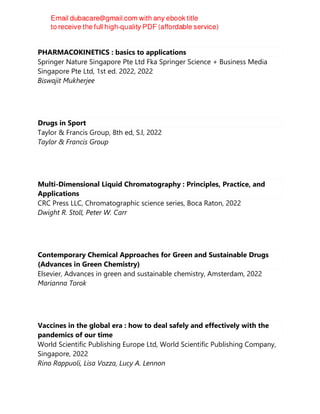 PHARMACOKINETICS : basics to applications
Springer Nature Singapore Pte Ltd Fka Springer Science + Business Media
Singapore Pte Ltd, 1st ed. 2022, 2022
Biswajit Mukherjee
Drugs in Sport
Taylor & Francis Group, 8th ed, S.l, 2022
Taylor & Francis Group
Multi-Dimensional Liquid Chromatography : Principles, Practice, and
Applications
CRC Press LLC, Chromatographic science series, Boca Raton, 2022
Dwight R. Stoll, Peter W. Carr
Contemporary Chemical Approaches for Green and Sustainable Drugs
(Advances in Green Chemistry)
Elsevier, Advances in green and sustainable chemistry, Amsterdam, 2022
Marianna Torok
Vaccines in the global era : how to deal safely and effectively with the
pandemics of our time
World Scientific Publishing Europe Ltd, World Scientific Publishing Company,
Singapore, 2022
Rino Rappuoli, Lisa Vozza, Lucy A. Lennon
 