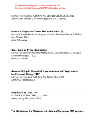 Epigenetics in Oncology (Cancer Treatment and Research, 190)
Springer International Publishing AG, Springer Nature, Cham, 2023
Jianjun Chen (editor), G. Greg Wang (editor), Jun Lu (editor)
Molecular Targets and Cancer Therapeutics (Part 1)
Bentham Science Publishers Singapore Pte Ltd, Bentham Science Publishers
Ltd., Sharjah, 2023
Faris, Q.B. Alenzi
Gene, Drug, and Tissue Engineering
Springer US : Imprint: Humana, Methods in Molecular Biology, Methods in
Molecular Biology, 1, 2023
Glaucia C. Pereira
Genome Editing in Biomedical Sciences (Advances in Experimental
Medicine and Biology, 1429)
Springer International Publishing AG, 1st ed. 2023, 2023
Geraldo A. Passos (editor)
Image Atlas of COVID-19
ELSEVIER ACADEMIC PRESS, 1st, 2023
Meiyun Wang, Georges El Fakhri
The Marathon of the Messenger : A History of Messenger RNA Vaccines
 