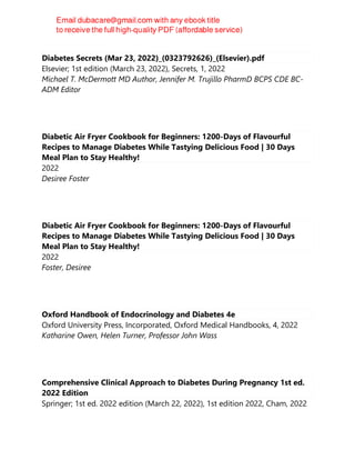Diabetes Secrets (Mar 23, 2022)_(0323792626)_(Elsevier).pdf
Elsevier; 1st edition (March 23, 2022), Secrets, 1, 2022
Michael T. McDermott MD Author, Jennifer M. Trujillo PharmD BCPS CDE BC-
ADM Editor
Diabetic Air Fryer Cookbook for Beginners: 1200-Days of Flavourful
Recipes to Manage Diabetes While Tastying Delicious Food | 30 Days
Meal Plan to Stay Healthy!
2022
Desiree Foster
Diabetic Air Fryer Cookbook for Beginners: 1200-Days of Flavourful
Recipes to Manage Diabetes While Tastying Delicious Food | 30 Days
Meal Plan to Stay Healthy!
2022
Foster, Desiree
Oxford Handbook of Endocrinology and Diabetes 4e
Oxford University Press, Incorporated, Oxford Medical Handbooks, 4, 2022
Katharine Owen, Helen Turner, Professor John Wass
Comprehensive Clinical Approach to Diabetes During Pregnancy 1st ed.
2022 Edition
Springer; 1st ed. 2022 edition (March 22, 2022), 1st edition 2022, Cham, 2022
 
