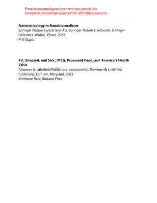 Nanotoxicology in Nanobiomedicine
Springer Nature Switzerland AG, Springer Nature (Textbooks & Major
Reference Works), Cham, 2023
P. K Gupta
Fat, Stressed, and Sick : MSG, Processed Food, and America's Health
Crisis
Rowman & Littlefield Publishers, Incorporated, Rowman & Littlefield
Publishing, Lanham, Maryland, 2023
Katherine Reid; Barbara Price
 