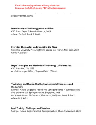 Rachel Ann Hauser-Davis (editor), Natalia Soares Quinete (editor), Leila
Soledade Lemos (editor)
Introduction to Toxicology; Fourth Edition
CRC Press, Taylor & Francis Group, 4, 2023
John A. Timbrell, Frank A. Barile
Everyday Chemicals : Understanding the Risks
Columbia University Press, Lightning Source Inc. (Tier 3), New York, 2023
Gerald A. LeBlanc
Hayes' Principles and Methods of Toxicology [2 Volume Set]
CRC Press LLC, 7th, 2023
A. Wallace Hayes (Editor), Tetyana Kobets (Editor)
Toxicology and Human Health : Environmental Exposures and
Biomarkers
Springer Nature Singapore Pte Ltd Fka Springer Science + Business Media
Singapore Pte Ltd, Springer Nature, Singapore, 2023
Md. Irshad Ahmad, Mohammad Mahamood, Mehjbeen Javed, Saleh S.
Alhewairini, (eds.)
Lead Toxicity: Challenges and Solution
Springer Nature Switzerland AG, Springer Nature, Cham, Switzerland, 2023
 