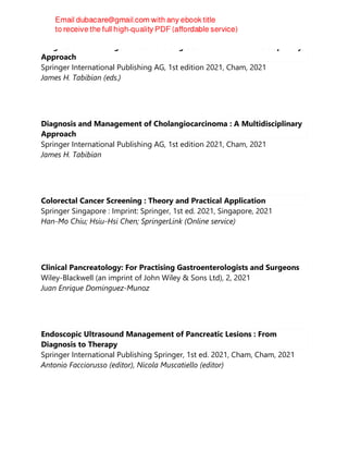 Diagnosis and Management of Cholangiocarcinoma : A Multidisciplinary
Approach
Springer International Publishing AG, 1st edition 2021, Cham, 2021
James H. Tabibian (eds.)
Diagnosis and Management of Cholangiocarcinoma : A Multidisciplinary
Approach
Springer International Publishing AG, 1st edition 2021, Cham, 2021
James H. Tabibian
Colorectal Cancer Screening : Theory and Practical Application
Springer Singapore : Imprint: Springer, 1st ed. 2021, Singapore, 2021
Han-Mo Chiu; Hsiu-Hsi Chen; SpringerLink (Online service)
Clinical Pancreatology: For Practising Gastroenterologists and Surgeons
Wiley-Blackwell (an imprint of John Wiley & Sons Ltd), 2, 2021
Juan Enrique Dominguez-Munoz
Endoscopic Ultrasound Management of Pancreatic Lesions : From
Diagnosis to Therapy
Springer International Publishing Springer, 1st ed. 2021, Cham, Cham, 2021
Antonio Facciorusso (editor), Nicola Muscatiello (editor)
 