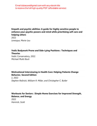 Empath and psychic abilities: A guide for highly sensitive people to
enhance your psychic powers and mind while prioritizing self-care and
helping others
2022
Levesque, Marie-Lou
Vedic Bodywork Prone and Side-Lying Positions : Techniques and
Theories
Vedic Conservatory, 2022
Michael Mukti Buck
Motivational Interviewing in Health Care: Helping Patients Change
Behavior, Second Edition
2, 2022
Stephen Rollnick, William R. Miller, and Christopher C. Butler
Workouts for Seniors : Simple Home Exercises for Improved Strength,
Balance, and Energy
2022
Hamrick, Scott
 