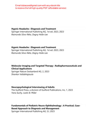 Hypnic Headache : Diagnosis and Treatment
Springer International Publishing AG, 1st ed. 2023, 2023
Raimundo Silva-Néto, Dagny Holle-Lee
Hypnic Headache : Diagnosis and Treatment
Springer International Publishing AG, 1st ed. 2023, 2023
Raimundo Silva-Néto, Dagny Holle-Lee
Molecular Imaging and Targeted Therapy : Radiopharmaceuticals and
Clinical Applications
Springer Nature Switzerland AG, 2, 2023
Shankar Vallabhajosula
Neuropsychological Interviewing of Adults
The Guilford Press, a division of Guilford Publications, Inc, 1, 2023
Yana Suchy, Justin B. Miller
Fundamentals of Pediatric Neuro-Ophthalmology : A Practical, Case-
Based Approach to Diagnosis and Management
Springer International Publishing AG, S.l, 2023
 