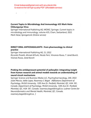 Franklyn De Silva, Jane Alcorn
Current Topics In Microbiology And Immunology 435 Mark Heise
Chikungunya Virus
Springer International Publishing AG; MOXIC; Springer, Current topics in
microbiology and immunology, volume 435, Cham, Switzerland, 2022
Mark Heise; SpringerLink (Online service)
DIRECT ORAL ANTICOAGULANTS : from pharmacology to clinical
practice
Springer International Publishing AG, S.l, 2022
Riccardo Proietti, Ahmed AlTurki, Nicola Ferri, Vincenzo Russo, T. Jared Bunch,
Vicenzo Russo, Jared Bunch
Probing the antidepressant potential of psilocybin: integrating insight
from human research and animal models towards an understanding of
neural circuit mechanisms
Springer Science and Business Media LLC, Psychopharmacology, 240, 2022
Juliet Meccia, Joëlle Lopez, Rosemary C Bagot（Affiliations Department of
Psychology, McGill University, 1205 Ave Dr. Penfield, Montréal, QC, H3A 1B1,
Canada. Department of Psychology, McGill University, 1205 Ave Dr. Penfield,
Montréal, QC, H3A 1B1, Canada. rosemary.bagot@mcgill.ca. Ludmer Centre for
Neuroinformatics and Mental Health, Montréal, QC, Canada.
rosemary.bagot@mcgill.ca.）
 