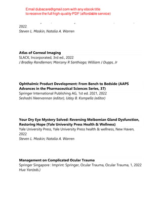 Yale University Press, Yale University Press health & wellness, New Haven,
2022
Steven L. Maskin, Natalia A. Warren
Atlas of Corneal Imaging
SLACK, Incorporated, 3rd ed., 2022
J Bradley Randleman; Marcony R Santhiago; William J Dupps, Jr
Ophthalmic Product Development: From Bench to Bedside (AAPS
Advances in the Pharmaceutical Sciences Series, 37)
Springer International Publishing AG, 1st ed. 2021, 2022
Seshadri Neervannan (editor), Uday B. Kompella (editor)
Your Dry Eye Mystery Solved: Reversing Meibomian Gland Dysfunction,
Restoring Hope (Yale University Press Health & Wellness)
Yale University Press, Yale University Press health & wellness, New Haven,
2022
Steven L. Maskin; Natalia A. Warren
Management on Complicated Ocular Trauma
Springer Singapore : Imprint: Springer, Ocular Trauma, Ocular Trauma, 1, 2022
Hua Yan(eds.)
 