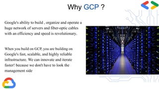 Google's ability to build , organize and operate a
huge network of servers and fiber-optic cables
with an efficiency and speed is revolutionary.
When you build on GCP, you are building on
Google's fast, scalable, and highly reliable
infrastructure. We can innovate and iterate
faster! because we don't have to look the
management side
Why GCP ?
 