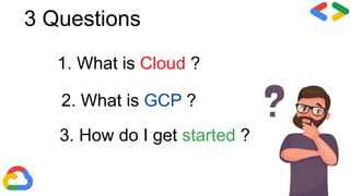 3 Questions
1. What is Cloud ?
2. What is GCP ?
3. How do I get started ?
 