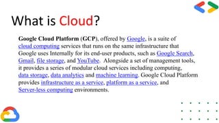 What is Cloud?
Google Cloud Platform (GCP), offered by Google, is a suite of
cloud computing services that runs on the same infrastructure that
Google uses Internally for its end-user products, such as Google Search,
Gmail, file storage, and YouTube. Alongside a set of management tools,
it provides a series of modular cloud services including computing,
data storage, data analytics and machine learning. Google Cloud Platform
provides infrastructure as a service, platform as a service, and
Server-less computing environments.
 