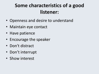 Some characteristics of a good
listener:
• Openness and desire to understand
• Maintain eye contact
• Have patience
• Encourage the speaker
• Don't distract
• Don’t interrupt
• Show interest
 
