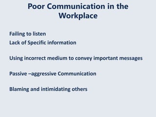 Poor Communication in the
Workplace
Failing to listen
Lack of Specific information
Using incorrect medium to convey important messages
Passive –aggressive Communication
Blaming and intimidating others
 