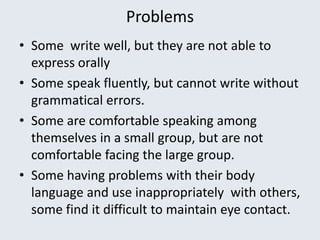 Problems
• Some write well, but they are not able to
express orally
• Some speak fluently, but cannot write without
grammatical errors.
• Some are comfortable speaking among
themselves in a small group, but are not
comfortable facing the large group.
• Some having problems with their body
language and use inappropriately with others,
some find it difficult to maintain eye contact.
 
