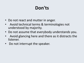 Don'ts
• Do not react and mutter in anger.
• Avoid technical terms & terminologies not
understood by majority.
• Do not assume that everybody understands you.
• Avoid glancing here and there as it distracts the
listener.
• Do not interrupt the speaker.
 