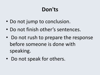 Don'ts
• Do not jump to conclusion.
• Do not finish other’s sentences.
• Do not rush to prepare the response
before someone is done with
speaking.
• Do not speak for others.
 