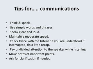 Tips for….. communications
• Think & speak.
• Use simple words and phrases.
• Speak clear and loud.
• Maintain a moderate speed.
• Check twice with the listener if you are understood If
interrupted, do a little recap.
• Pay undivided attention to the speaker while listening.
• Make notes of important points.
• Ask for clarification if needed.
 