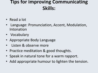 Tips for improving Communicating
Skills:
• Read a lot
• Language: Pronunciation, Accent, Modulation,
Intonation
• Vocabulary
• Appropriate Body Language
• Listen & observe more
• Practice meditation & good thoughts.
• Speak in natural tone for a warm rapport.
• Add appropriate humour to lighten the tension.
 