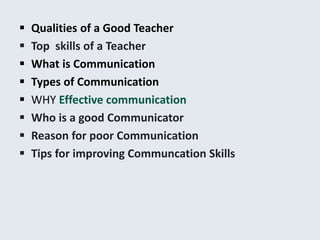  Qualities of a Good Teacher
 Top skills of a Teacher
 What is Communication
 Types of Communication
 WHY Effective communication
 Who is a good Communicator
 Reason for poor Communication
 Tips for improving Communcation Skills
 