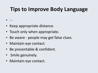Tips to Improve Body Language
• : -
• Keep appropriate distance.
• Touch only when appropriate.
• Be aware - people may get false clues.
• Maintain eye contact.
• Be presentable & confident.
• Smile genuinely.
• Maintain eye contact.
 