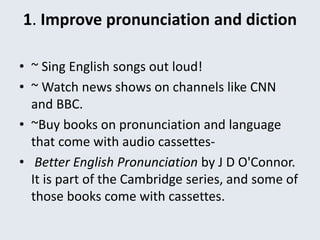 1. Improve pronunciation and diction
• ~ Sing English songs out loud!
• ~ Watch news shows on channels like CNN
and BBC.
• ~Buy books on pronunciation and language
that come with audio cassettes-
• Better English Pronunciation by J D O'Connor.
It is part of the Cambridge series, and some of
those books come with cassettes.
 