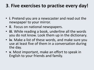 3. Five exercises to practise every day!
• i. Pretend you are a newscaster and read out the
newspaper to your mirror.
• ii. Focus on national newspapers.
• iii. While reading a book, underline all the words
you do not know. Look them up in the dictionary.
• iv. Make a list of these words, and make sure you
use at least five of them in a conversation during
the day.
• v. Most important, make an effort to speak in
English to your friends and family.
 