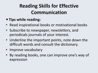 Reading Skills for Effective
Communication
 Tips while reading:
• Read inspirational books or motivational books
• Subscribe to newspaper, newsletters, and
periodicals journals of your interest.
• Underline the important points, note down the
difficult words and consult the dictionary.
• Improve vocabulary
• By reading books, one can improve one’s way of
expression
 