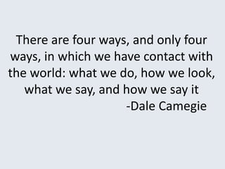 There are four ways, and only four
ways, in which we have contact with
the world: what we do, how we look,
what we say, and how we say it
-Dale Camegie
 