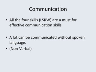 Communication
• All the four skills (LSRW) are a must for
effective communication skills
• A lot can be communicated without spoken
language.
• (Non-Verbal)
 