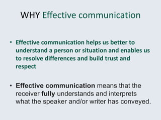 WHY Effective communication
• Effective communication helps us better to
understand a person or situation and enables us
to resolve differences and build trust and
respect
• Effective communication means that the
receiver fully understands and interprets
what the speaker and/or writer has conveyed.
 