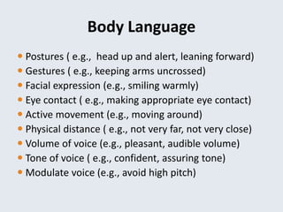 Body Language
 Postures ( e.g., head up and alert, leaning forward)
 Gestures ( e.g., keeping arms uncrossed)
 Facial expression (e.g., smiling warmly)
 Eye contact ( e.g., making appropriate eye contact)
 Active movement (e.g., moving around)
 Physical distance ( e.g., not very far, not very close)
 Volume of voice (e.g., pleasant, audible volume)
 Tone of voice ( e.g., confident, assuring tone)
 Modulate voice (e.g., avoid high pitch)
 