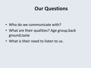 Our Questions
• Who do we communicate with?
• What are their qualities? Age group,back
ground,taste
• What is their need to listen to us.
 