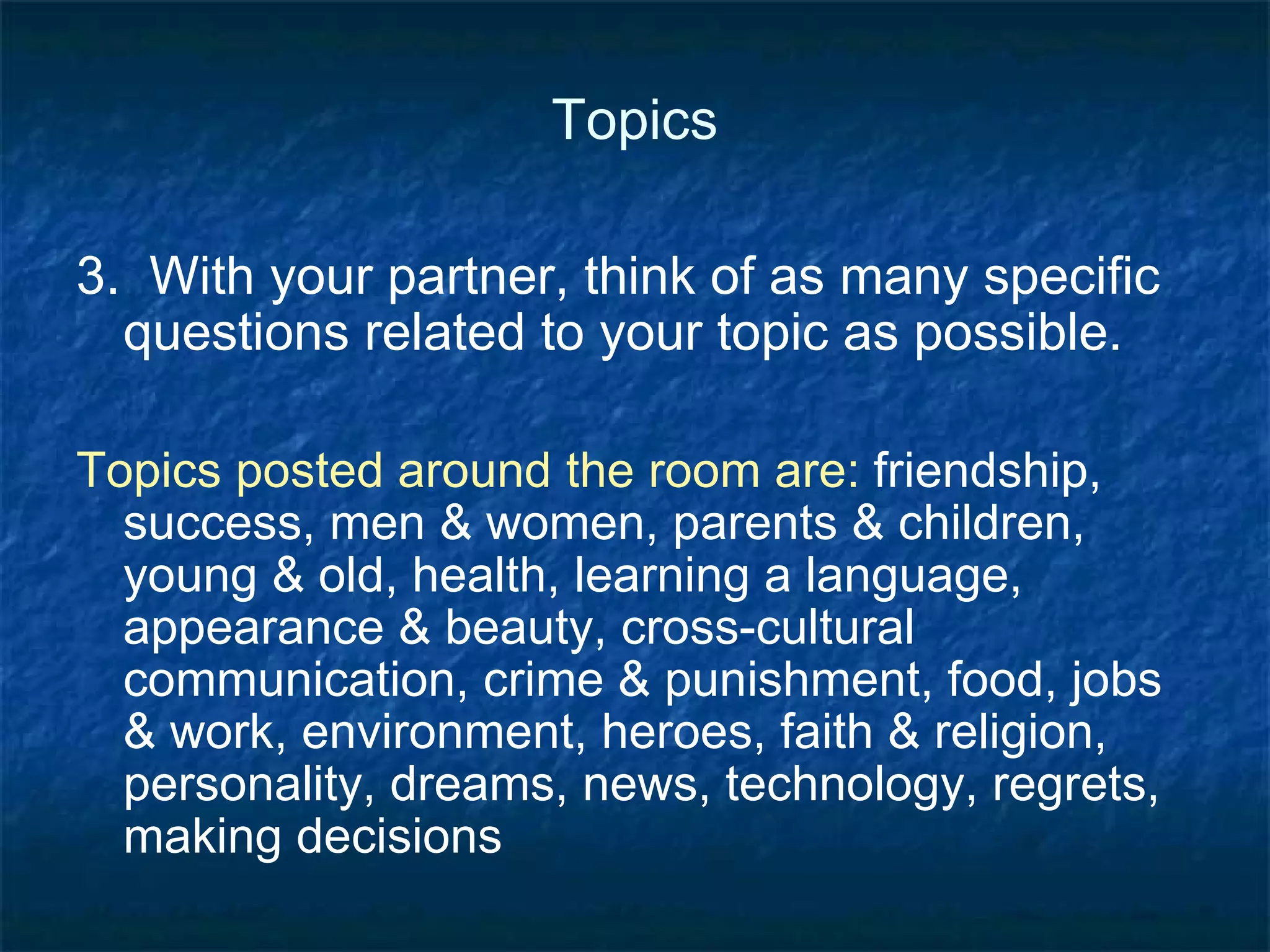 Topics Example:  money How important is money to you?  Is your view similar to or different from other people in your community? What are the top three things you spend money on?  Is it important for you to save money?  If so, what are you saving for? Do you borrow money?  Why or why not?  Do you lend money?  Why or why not? 