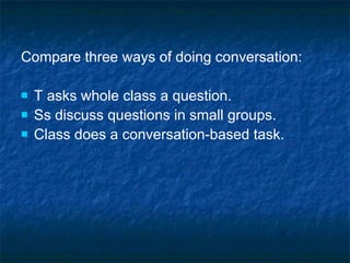 Compare three ways of doing conversation: T asks whole class a question. Ss discuss questions in small groups. Class does a conversation-based task. 