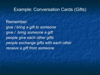 Example: Conversation Cards (Gifts) Remember: give / bring a gift to someone  give /  bring someone a gift people give each other gifts people exchange gifts with each other  receive a gift from someone 