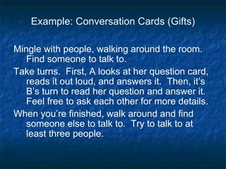 Example: Conversation Cards (Gifts) Mingle with people, walking around the room. Find someone to talk to.  Take turns.  First, A looks at her question card,  reads it out loud, and answers it.  Then, it’s B’s turn to read her question and answer it. Feel free to ask each other for more details. When you’re finished, walk around and find someone else to talk to.  Try to talk to at least three people. 