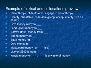 Example of lexical and collocations preview: Philanthropy, philanthropic, engage in philanthropy Charity, charitable, charitable giving, accept charity, live on charity Give money away to ___ Lend (give) money to ___ Borrow (take) money from ___ Spend money on ___ Save money for ___ Owe money to ___ Make/earn money (by ____ing) Live on  $500 a month Waste money on ___; ____ is a waste of money 