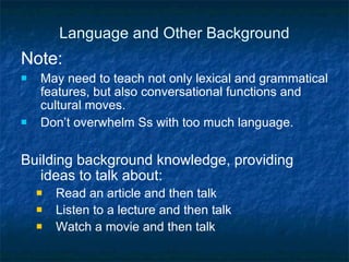 Language and Other Background Note:  May need to teach not only lexical and grammatical features, but also conversational functions and cultural moves. Don’t overwhelm Ss with too much language. Building background knowledge, providing ideas to talk about: Read an article and then talk Listen to a lecture and then talk Watch a movie and then talk 