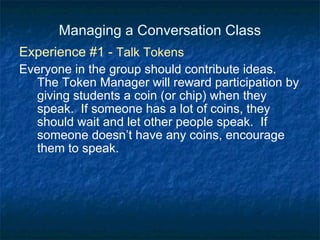 Managing a Conversation Class Experience #1 -  Talk Tokens Everyone in the group should contribute ideas.  The Token Manager will reward participation by giving students a coin (or chip) when they speak.  If someone has a lot of coins, they should wait and let other people speak.  If someone doesn’t have any coins, encourage them to speak. 