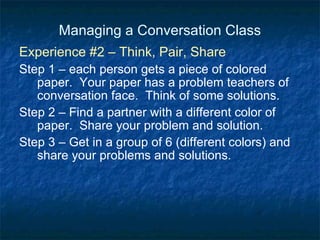 Managing a Conversation Class Experience #2 – Think, Pair, Share Step 1 – each person gets a piece of colored paper.  Your paper has a problem teachers of conversation face.  Think of some solutions. Step 2 – Find a partner with a different color of paper.  Share your problem and solution. Step 3 – Get in a group of 6 (different colors) and share your problems and solutions. 