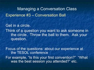 Managing a Conversation Class Experience #3 – Conversation Ball Get in a circle. Think of a question you want to ask someone in the circle.  Throw the ball to them.  Ask your question. Focus of the questions: about our experience at the TESOL conference For example, “Is this your first convention?”  “What was the best session you attended?” etc. 