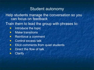 Student autonomy Help students manage the conversation so you can focus on feedback Train them to lead the group with phrases to: Introduce the topic Make transitions Reinforce a comment Control excess talk Elicit comments from quiet students Direct the flow of talk Clarify 