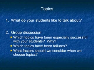 Topics 1.  What do your students like to talk about? 2.  Group discussion Which topics have been especially successful with your students?  Why? Which topics have been failures? What factors should we consider when we choose topics? 
