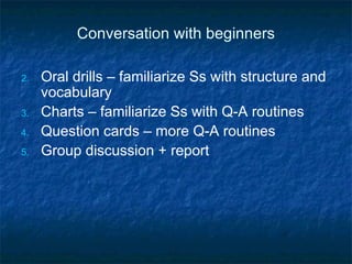 Conversation with beginners Oral drills – familiarize Ss with structure and vocabulary Charts – familiarize Ss with Q-A routines Question cards – more Q-A routines Group discussion + report 