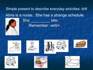 Simple present to describe everyday activities: drill Alma is a nurse.  She has a strange schedule. She _________ late.  Remember: verb+ s  