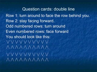 Question cards: double line Row 1: turn around to face the row behind you. Row 2: stay facing forward. Odd numbered rows: turn around Even numbered rows: face forward You should look like this: ∨∨∨∨∨∨∨∨∨∨ ∧∧∧∧∧∧∧∧∧∧ ∨∨∨∨∨∨∨∨∨∨ ∧∧∧∧∧∧∧∧∧∧ 