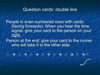 Question cards: double line People in even-numbered rows with cards (facing forwards): When you hear the time signal, give your card to the person on your  right. Person at the end: give your card to the runner who will take it to the other side. ∧    ∧    ∧    ∧    ∧    ∧    ∧   ∧ 