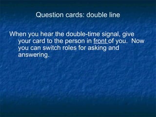 Question cards: double line When you hear the double-time signal, give your card to the person in  front  of you.  Now you can switch roles for asking and answering. 