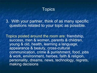 Topics 3.  With your partner, think of as many specific questions related to your topic as possible. Topics posted around the room are:  friendship, success, men & women, parents & children, young & old, health, learning a language, appearance & beauty, cross-cultural communication, crime & punishment, food, jobs & work, environment, heroes, faith & religion, personality, dreams, news, technology, regrets, making decisions 