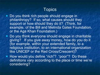Topics Do you think rich people should engage in philanthropy?  If so, what causes should they support or how should they do it?  (Think, for example, of the Bill and Melinda Gates Foundation, or the Aga Khan Foundation.) Do you think everyone should engage in charitable giving?  If you give away money, how do you do it (for example, within your extended family, to a religious institution, to an international organization like UNICEF or the Red Cross/Crescent)?  How would you define “rich”?  “poor”?  Do these definitions vary according to the place or time we’re considering? 